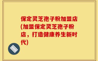保定灵芝孢子粉加盟店(加盟保定灵芝孢子粉店，打造健康养生新时代)