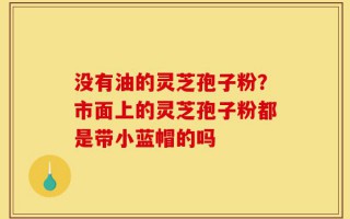 没有油的灵芝孢子粉？市面上的灵芝孢子粉都是带小蓝帽的吗