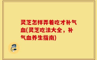 灵芝怎样弄着吃才补气血(灵芝吃法大全，补气血养生指南)