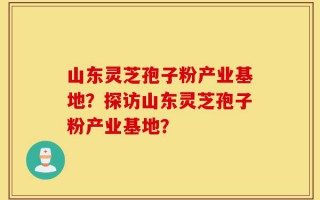 山东灵芝孢子粉产业基地？探访山东灵芝孢子粉产业基地？