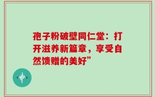 孢子粉破壁同仁堂：打开滋养新篇章，享受自然馈赠的美好”