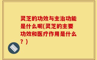 灵芝的功效与主治功能是什么呢(灵芝的主要功效和医疗作用是什么？)