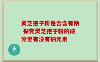 灵芝孢子粉是否含有钠 探究灵芝孢子粉的成分里有没有钠元素