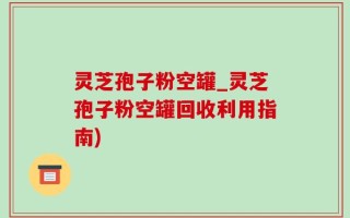 灵芝孢子粉空罐_灵芝孢子粉空罐回收利用指南)