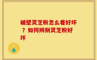 破壁灵芝粉怎么看好坏 ？如何辨别灵芝粉好坏