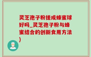 灵芝孢子粉搓成蜂蜜球好吗_灵芝孢子粉与蜂蜜结合的创新食用方法)