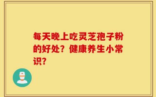 每天晚上吃灵芝孢子粉的好处？健康养生小常识？