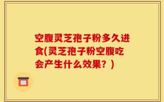 空腹灵芝孢子粉多久进食(灵芝孢子粉空腹吃会产生什么效果？)