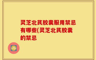 灵芝北芪胶囊服用禁忌有哪些(灵芝北芪胶囊的禁忌
