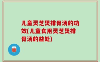 儿童灵芝煲排骨汤的功效(儿童食用灵芝煲排骨汤的益处)