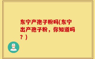 东宁产孢子粉吗(东宁出产孢子粉，你知道吗？)