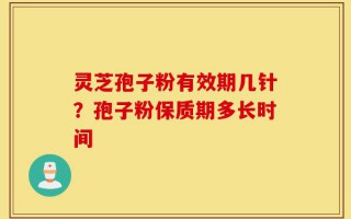 灵芝孢子粉有效期几针？孢子粉保质期多长时间
