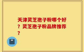 天津灵芝孢子粉哪个好？灵芝孢子粉品牌推荐？