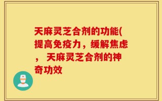 天麻灵芝合剂的功能(提高免疫力，缓解焦虑， 天麻灵芝合剂的神奇功效