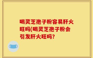 喝灵芝孢子粉容易肝火旺吗(喝灵芝孢子粉会引发肝火旺吗？
