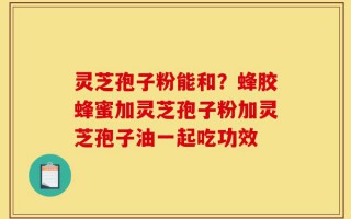 灵芝孢子粉能和？蜂胶蜂蜜加灵芝孢子粉加灵芝孢子油一起吃功效