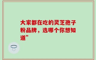 大家都在吃的灵芝孢子粉品牌，选哪个你想知道”