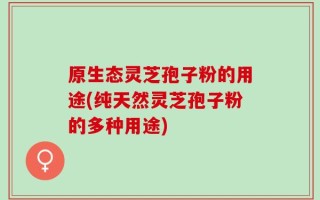 原生态灵芝孢子粉的用途(纯天然灵芝孢子粉的多种用途)