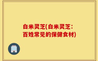 白米灵芝(白米灵芝：百姓常见的保健食材)