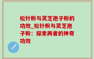 松针粉与灵芝孢子粉的功效_松针粉与灵芝孢子粉：探索两者的神奇功效