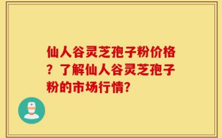 仙人谷灵芝孢子粉价格？了解仙人谷灵芝孢子粉的市场行情？