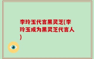 李玲玉代言黑灵芝(李玲玉成为黑灵芝代言人)