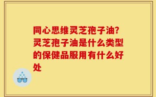 同心思维灵芝孢子油？灵芝孢子油是什么类型的保健品服用有什么好处