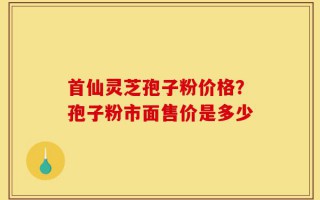 首仙灵芝孢子粉价格？孢子粉市面售价是多少