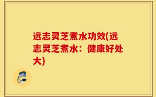 远志灵芝煮水功效(远志灵芝煮水：健康好处大)