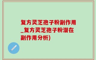 复方灵芝孢子粉副作用_复方灵芝孢子粉潜在副作用分析)