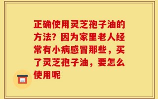 正确使用灵芝孢子油的方法？因为家里老人经常有小病感冒那些，买了灵芝孢子油，要怎么使用呢