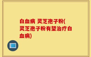 白血病 灵芝孢子粉(灵芝孢子粉有望治疗白血病)