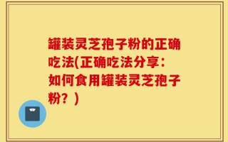 罐装灵芝孢子粉的正确吃法(正确吃法分享：如何食用罐装灵芝孢子粉？)