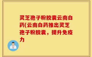 灵芝孢子粉胶囊云南白药(云南白药推出灵芝孢子粉胶囊，提升免疫力