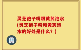 灵芝孢子粉跟黄芪泡水(灵芝孢子粉和黄芪泡水的好处是什么？)