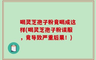 喝灵芝孢子粉竟喝成这样(喝灵芝孢子粉误服，竟导致严重后果！)