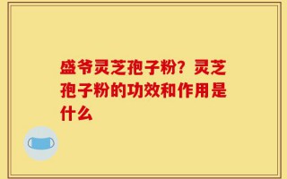 盛爷灵芝孢子粉？灵芝孢子粉的功效和作用是什么