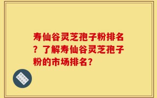 寿仙谷灵芝孢子粉排名？了解寿仙谷灵芝孢子粉的市场排名？