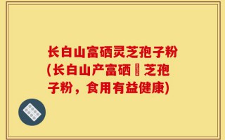 长白山富硒灵芝孢子粉(长白山产富硒靈芝孢子粉，食用有益健康)