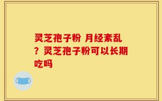 灵芝孢子粉 月经紊乱？灵芝孢子粉可以长期吃吗