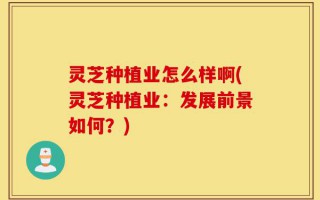 灵芝种植业怎么样啊(灵芝种植业：发展前景如何？)