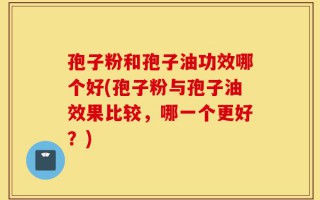 孢子粉和孢子油功效哪个好(孢子粉与孢子油效果比较，哪一个更好？)