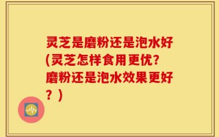 灵芝是磨粉还是泡水好(灵芝怎样食用更优？磨粉还是泡水效果更好？)