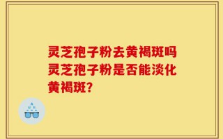 灵芝孢子粉去黄褐斑吗灵芝孢子粉是否能淡化黄褐斑？