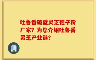吐鲁番破壁灵芝孢子粉厂家？为您介绍吐鲁番灵芝产业链？