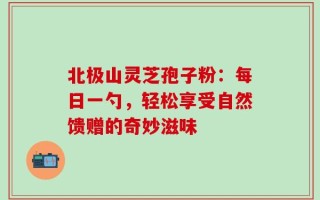 北极山灵芝孢子粉：每日一勺，轻松享受自然馈赠的奇妙滋味