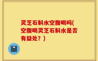 灵芝石斛水空腹喝吗(空腹喝灵芝石斛水是否有益处？)