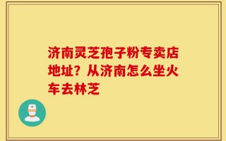 济南灵芝孢子粉专卖店地址？从济南怎么坐火车去林芝