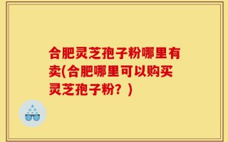 合肥灵芝孢子粉哪里有卖(合肥哪里可以购买灵芝孢子粉？)