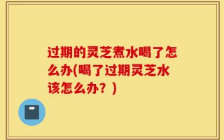 过期的灵芝煮水喝了怎么办(喝了过期灵芝水该怎么办？)